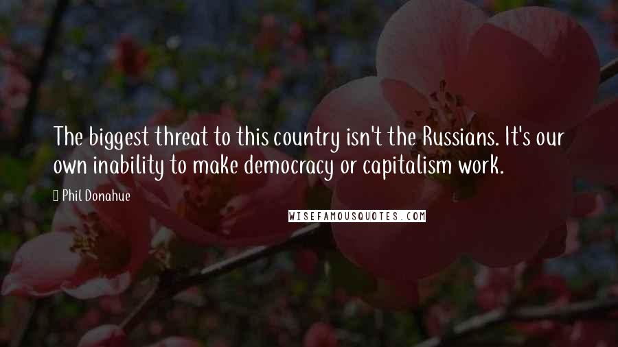 Phil Donahue Quotes: The biggest threat to this country isn't the Russians. It's our own inability to make democracy or capitalism work.