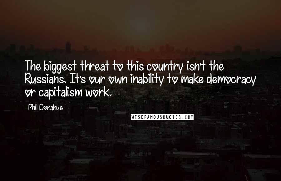 Phil Donahue Quotes: The biggest threat to this country isn't the Russians. It's our own inability to make democracy or capitalism work.