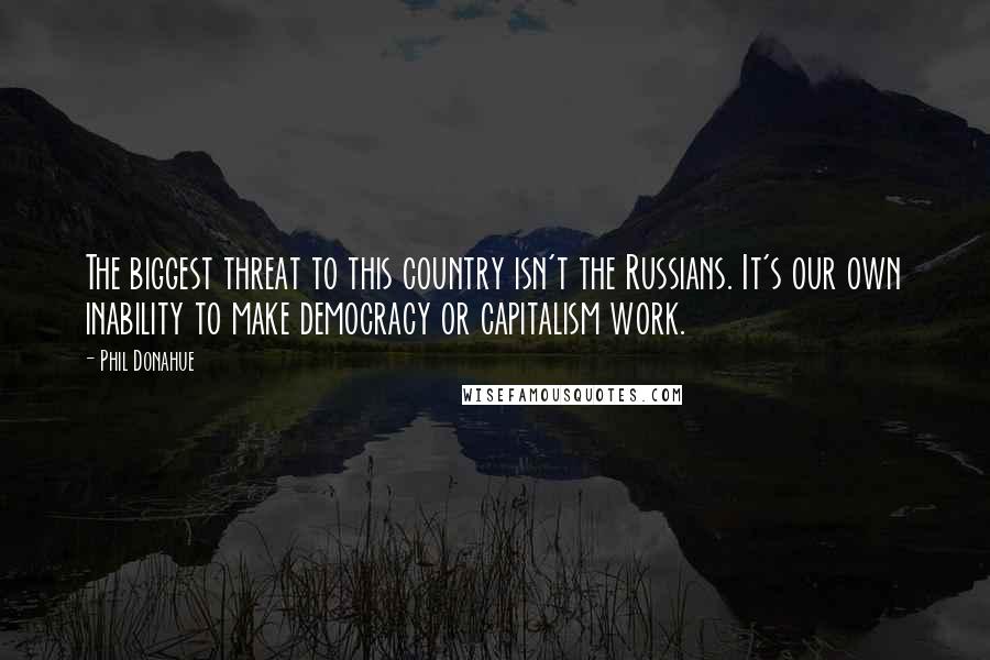 Phil Donahue Quotes: The biggest threat to this country isn't the Russians. It's our own inability to make democracy or capitalism work.