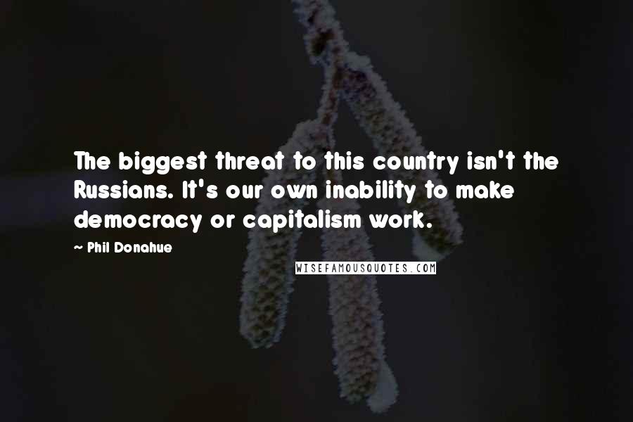 Phil Donahue Quotes: The biggest threat to this country isn't the Russians. It's our own inability to make democracy or capitalism work.