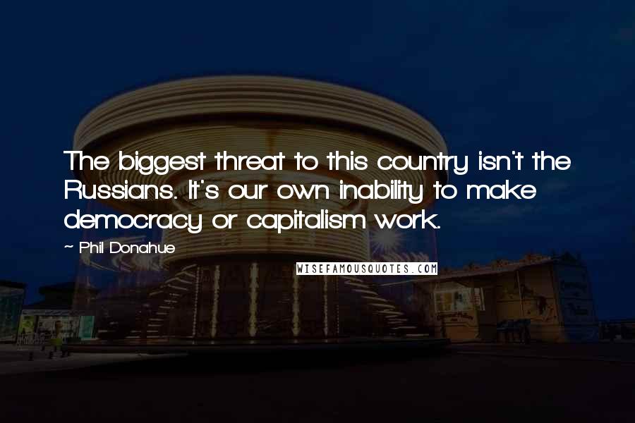 Phil Donahue Quotes: The biggest threat to this country isn't the Russians. It's our own inability to make democracy or capitalism work.