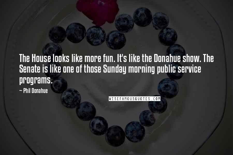 Phil Donahue Quotes: The House looks like more fun. It's like the Donahue show. The Senate is like one of those Sunday morning public service programs.