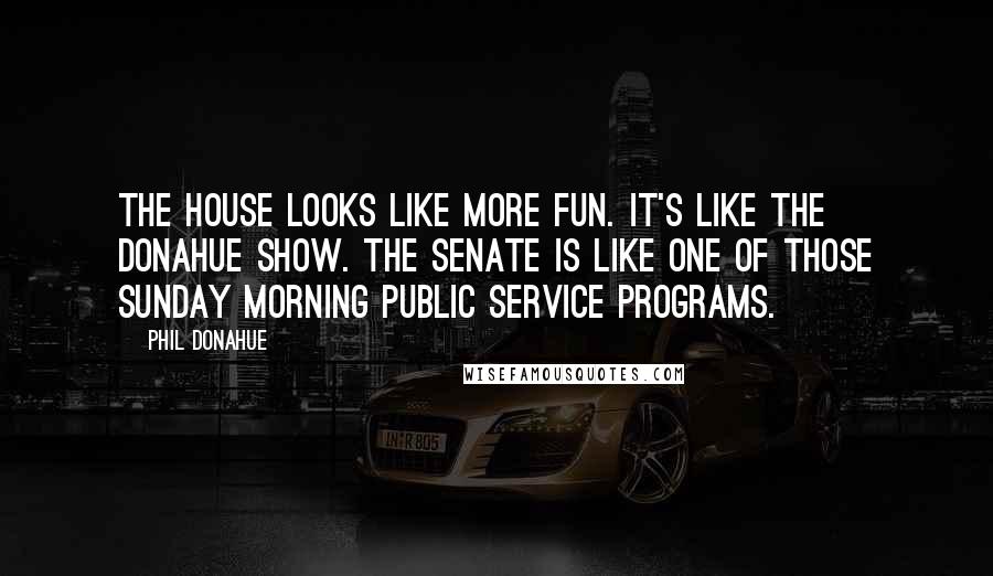 Phil Donahue Quotes: The House looks like more fun. It's like the Donahue show. The Senate is like one of those Sunday morning public service programs.