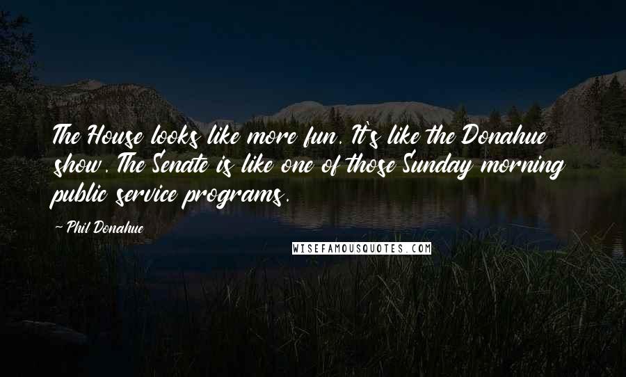 Phil Donahue Quotes: The House looks like more fun. It's like the Donahue show. The Senate is like one of those Sunday morning public service programs.
