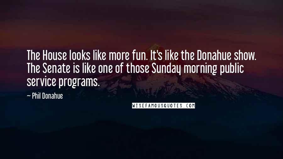 Phil Donahue Quotes: The House looks like more fun. It's like the Donahue show. The Senate is like one of those Sunday morning public service programs.