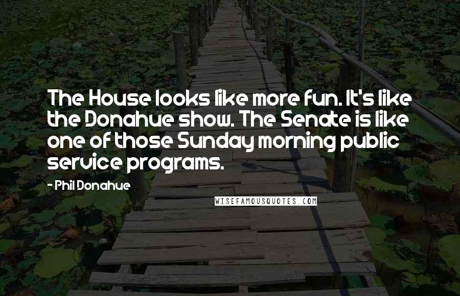 Phil Donahue Quotes: The House looks like more fun. It's like the Donahue show. The Senate is like one of those Sunday morning public service programs.