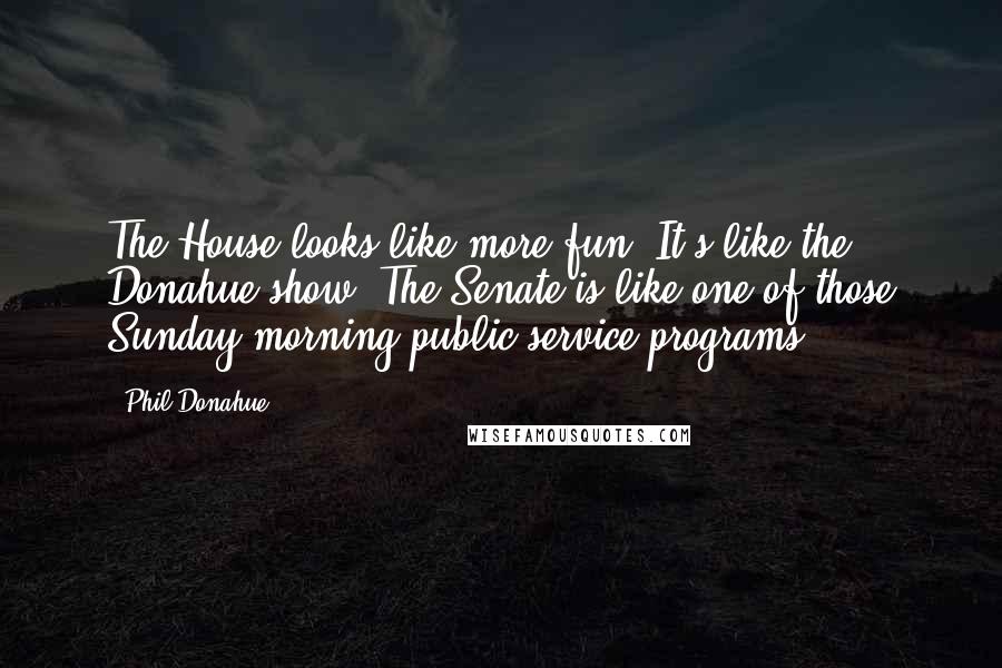 Phil Donahue Quotes: The House looks like more fun. It's like the Donahue show. The Senate is like one of those Sunday morning public service programs.