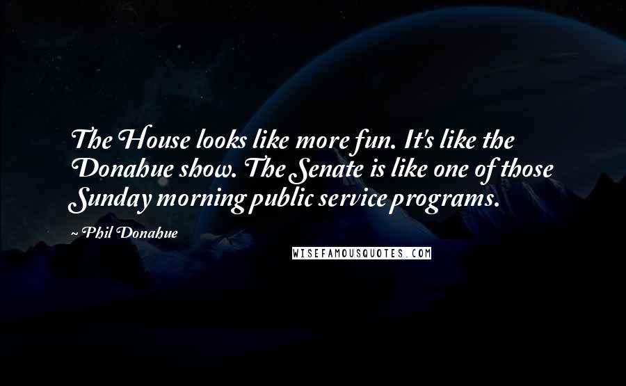 Phil Donahue Quotes: The House looks like more fun. It's like the Donahue show. The Senate is like one of those Sunday morning public service programs.