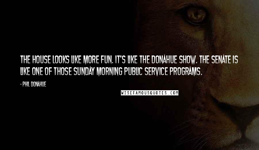 Phil Donahue Quotes: The House looks like more fun. It's like the Donahue show. The Senate is like one of those Sunday morning public service programs.