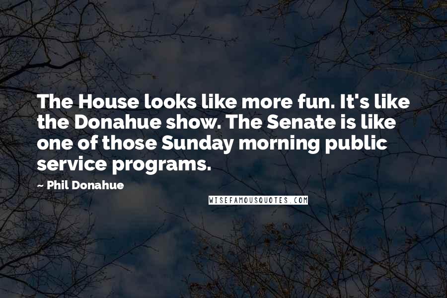 Phil Donahue Quotes: The House looks like more fun. It's like the Donahue show. The Senate is like one of those Sunday morning public service programs.