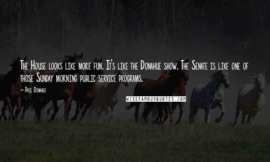 Phil Donahue Quotes: The House looks like more fun. It's like the Donahue show. The Senate is like one of those Sunday morning public service programs.