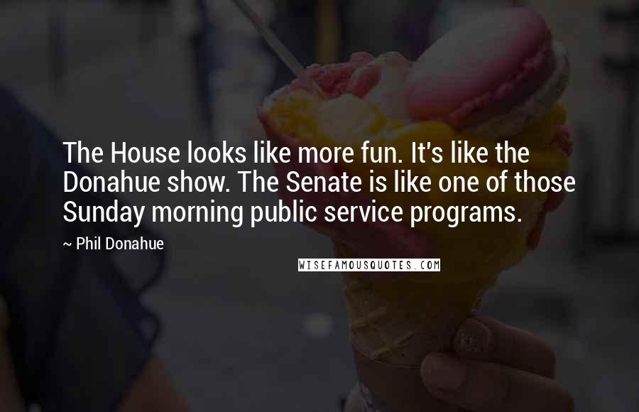 Phil Donahue Quotes: The House looks like more fun. It's like the Donahue show. The Senate is like one of those Sunday morning public service programs.