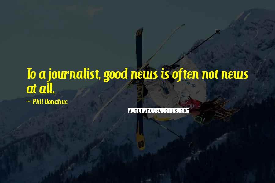 Phil Donahue Quotes: To a journalist, good news is often not news at all.