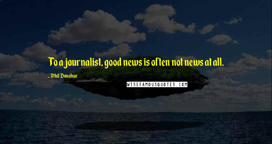 Phil Donahue Quotes: To a journalist, good news is often not news at all.