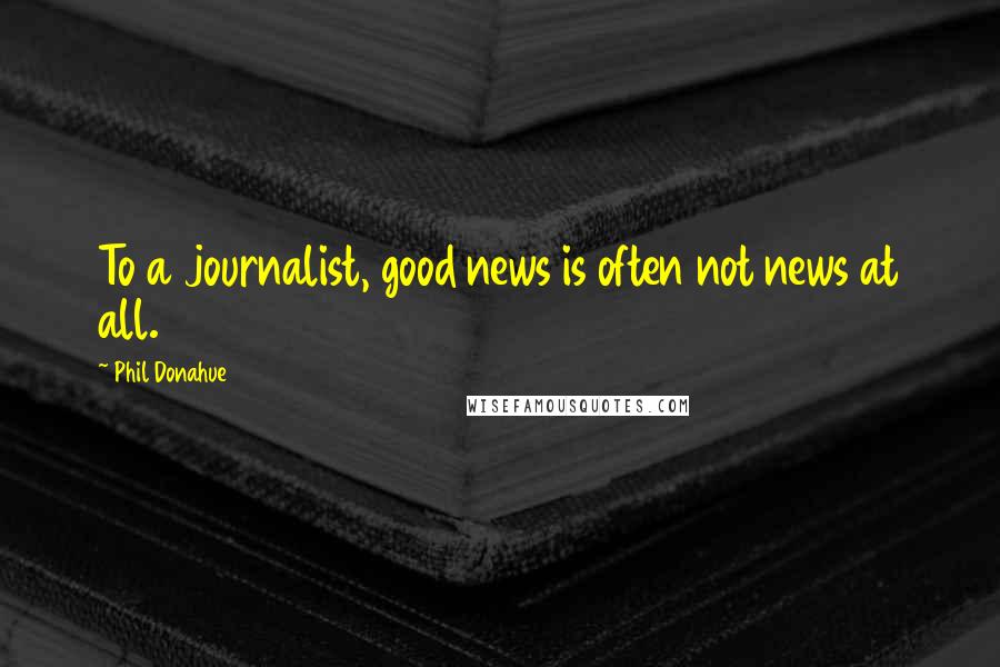 Phil Donahue Quotes: To a journalist, good news is often not news at all.