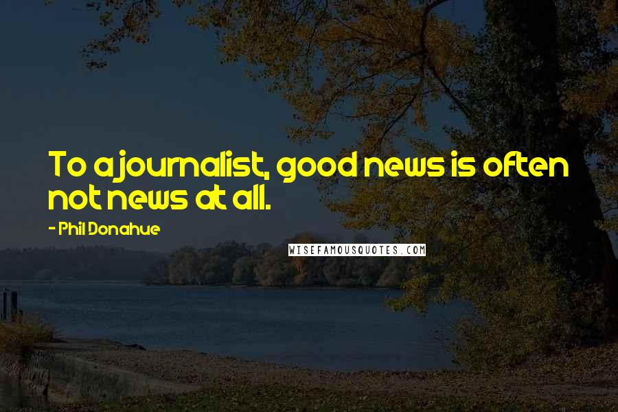 Phil Donahue Quotes: To a journalist, good news is often not news at all.