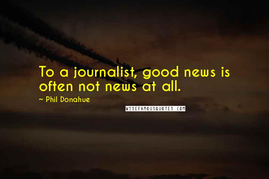 Phil Donahue Quotes: To a journalist, good news is often not news at all.