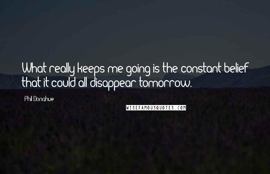 Phil Donahue Quotes: What really keeps me going is the constant belief that it could all disappear tomorrow.
