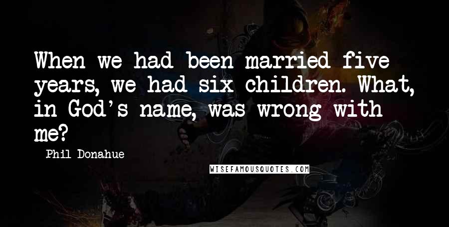 Phil Donahue Quotes: When we had been married five years, we had six children. What, in God's name, was wrong with me?