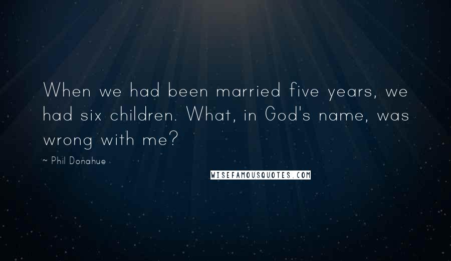 Phil Donahue Quotes: When we had been married five years, we had six children. What, in God's name, was wrong with me?