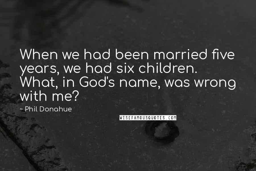 Phil Donahue Quotes: When we had been married five years, we had six children. What, in God's name, was wrong with me?