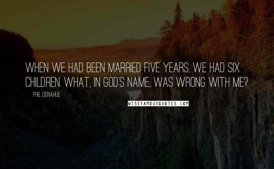 Phil Donahue Quotes: When we had been married five years, we had six children. What, in God's name, was wrong with me?