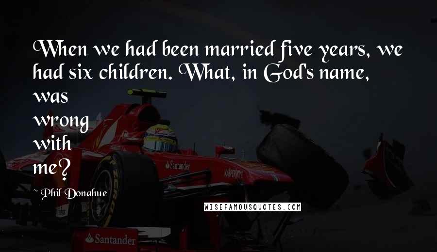Phil Donahue Quotes: When we had been married five years, we had six children. What, in God's name, was wrong with me?