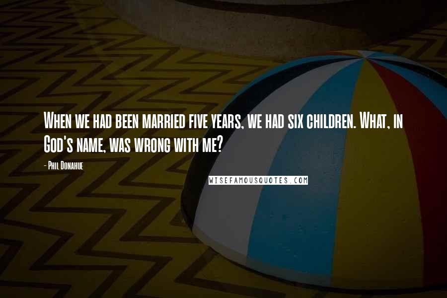 Phil Donahue Quotes: When we had been married five years, we had six children. What, in God's name, was wrong with me?