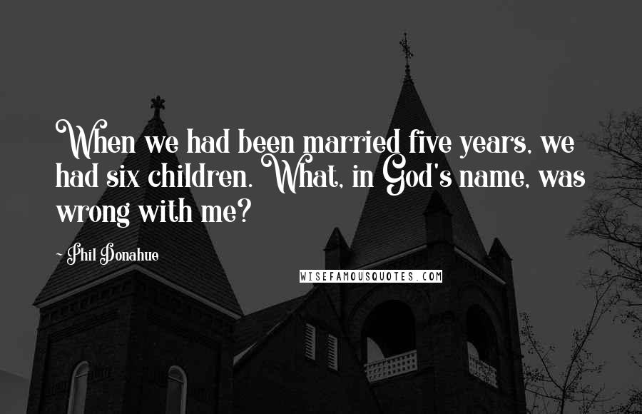 Phil Donahue Quotes: When we had been married five years, we had six children. What, in God's name, was wrong with me?