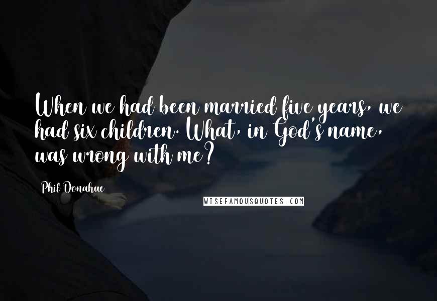 Phil Donahue Quotes: When we had been married five years, we had six children. What, in God's name, was wrong with me?