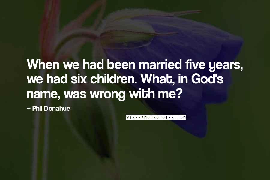 Phil Donahue Quotes: When we had been married five years, we had six children. What, in God's name, was wrong with me?