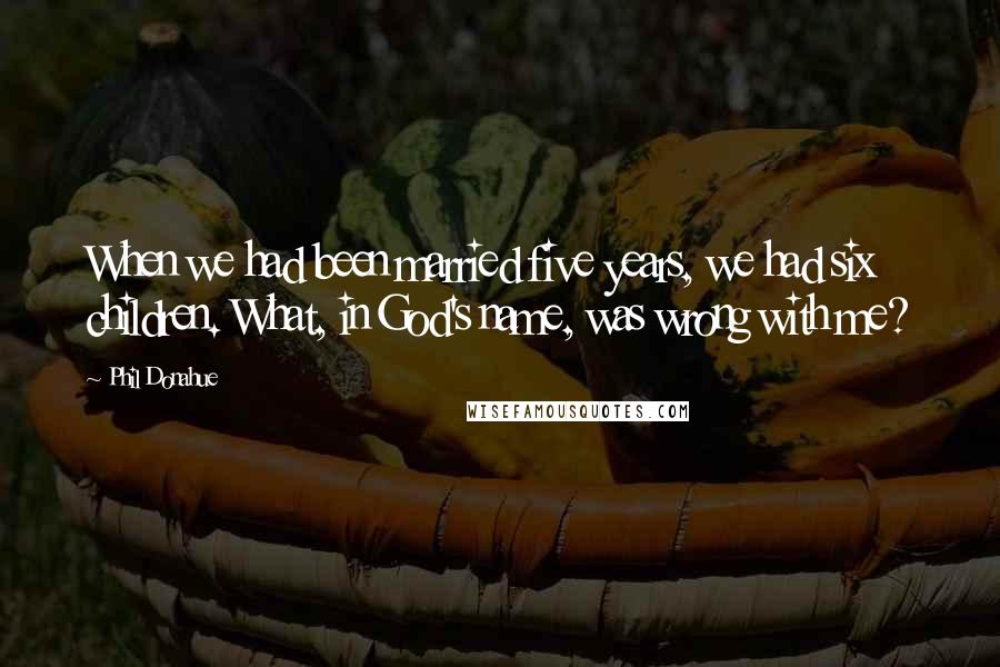 Phil Donahue Quotes: When we had been married five years, we had six children. What, in God's name, was wrong with me?