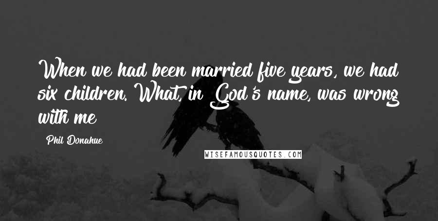 Phil Donahue Quotes: When we had been married five years, we had six children. What, in God's name, was wrong with me?