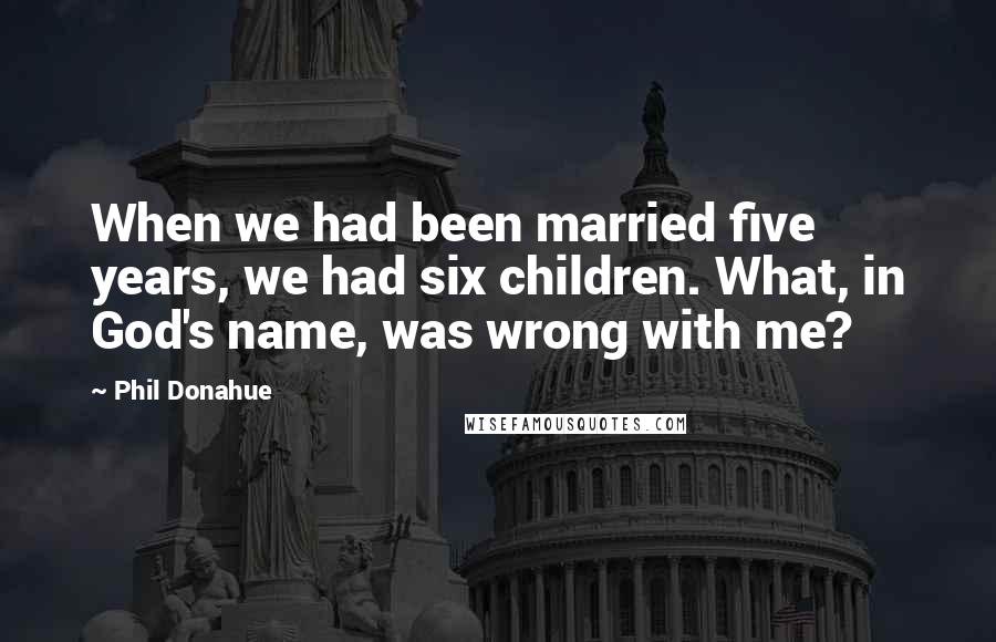 Phil Donahue Quotes: When we had been married five years, we had six children. What, in God's name, was wrong with me?