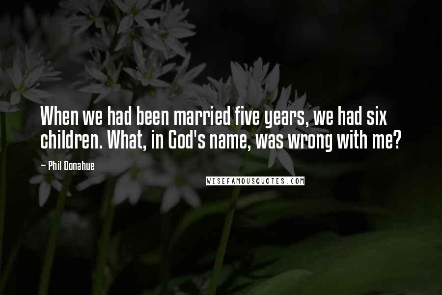 Phil Donahue Quotes: When we had been married five years, we had six children. What, in God's name, was wrong with me?