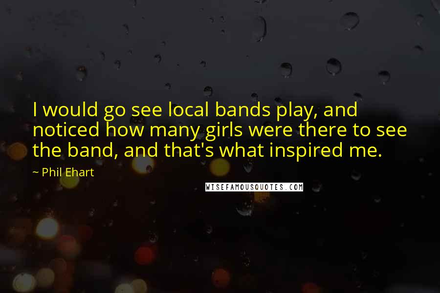 Phil Ehart Quotes: I would go see local bands play, and noticed how many girls were there to see the band, and that's what inspired me.