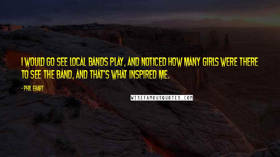 Phil Ehart Quotes: I would go see local bands play, and noticed how many girls were there to see the band, and that's what inspired me.