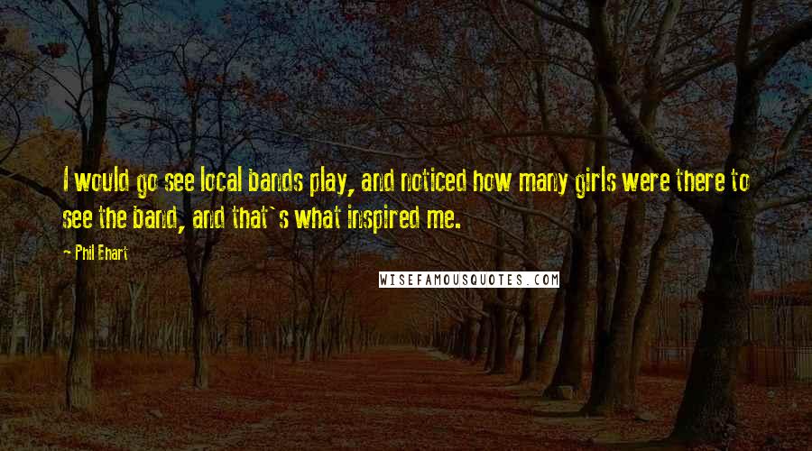 Phil Ehart Quotes: I would go see local bands play, and noticed how many girls were there to see the band, and that's what inspired me.