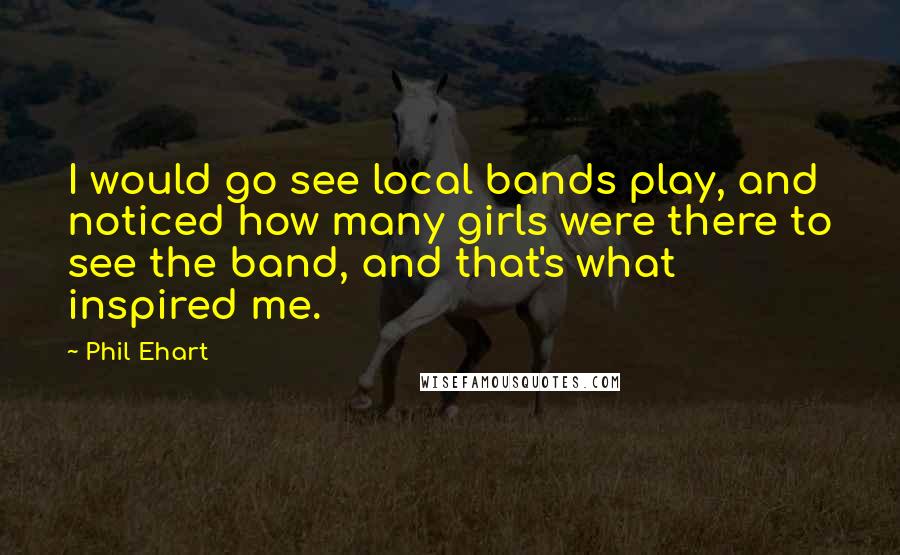 Phil Ehart Quotes: I would go see local bands play, and noticed how many girls were there to see the band, and that's what inspired me.