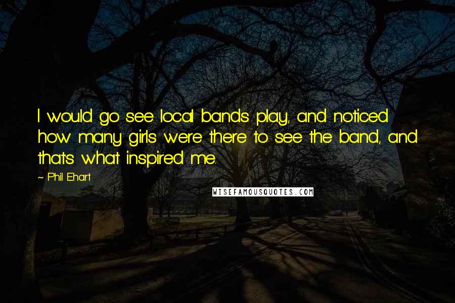 Phil Ehart Quotes: I would go see local bands play, and noticed how many girls were there to see the band, and that's what inspired me.