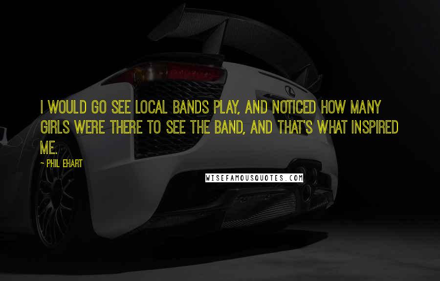 Phil Ehart Quotes: I would go see local bands play, and noticed how many girls were there to see the band, and that's what inspired me.