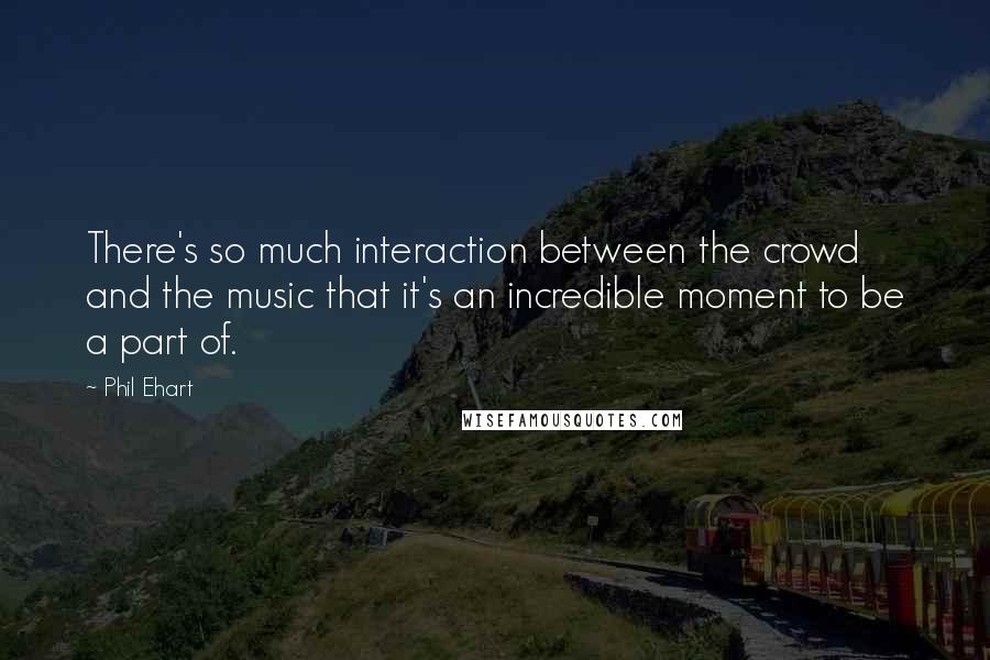 Phil Ehart Quotes: There's so much interaction between the crowd and the music that it's an incredible moment to be a part of.