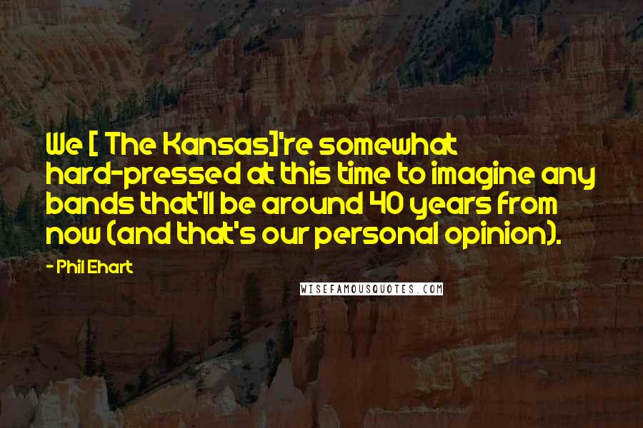 Phil Ehart Quotes: We [ The Kansas]'re somewhat hard-pressed at this time to imagine any bands that'll be around 40 years from now (and that's our personal opinion).
