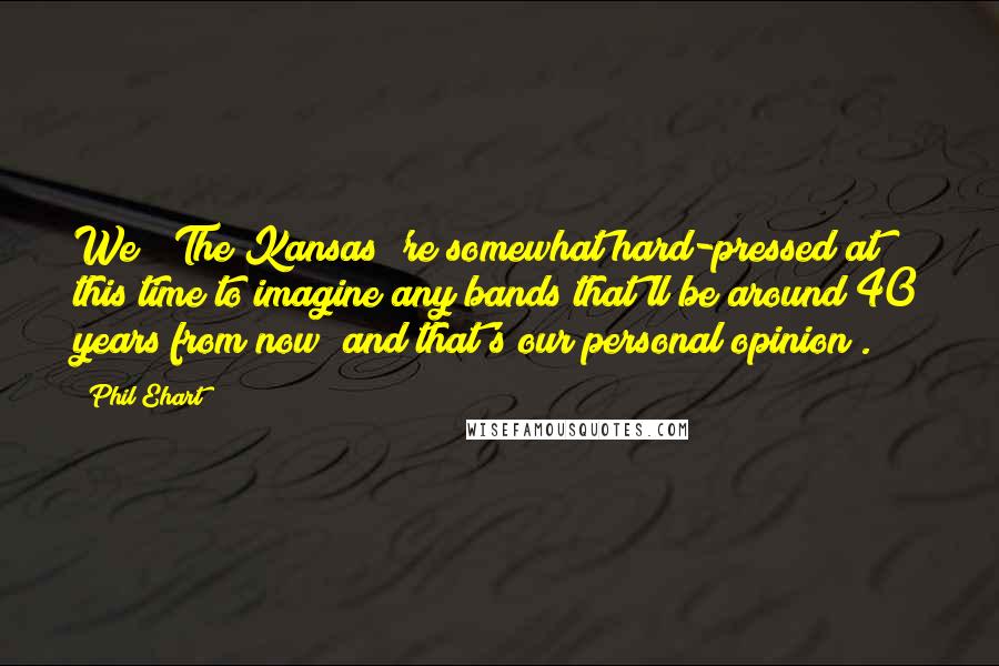 Phil Ehart Quotes: We [ The Kansas]'re somewhat hard-pressed at this time to imagine any bands that'll be around 40 years from now (and that's our personal opinion).