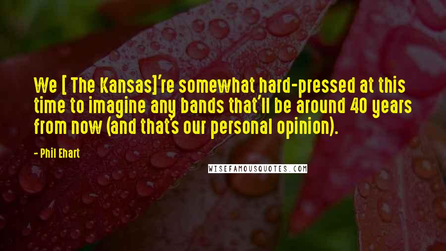 Phil Ehart Quotes: We [ The Kansas]'re somewhat hard-pressed at this time to imagine any bands that'll be around 40 years from now (and that's our personal opinion).