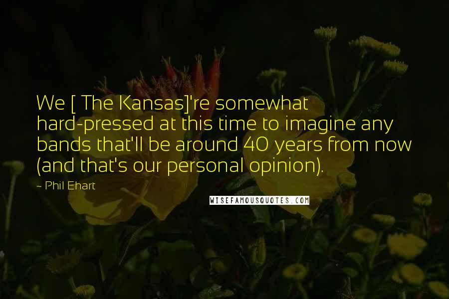 Phil Ehart Quotes: We [ The Kansas]'re somewhat hard-pressed at this time to imagine any bands that'll be around 40 years from now (and that's our personal opinion).