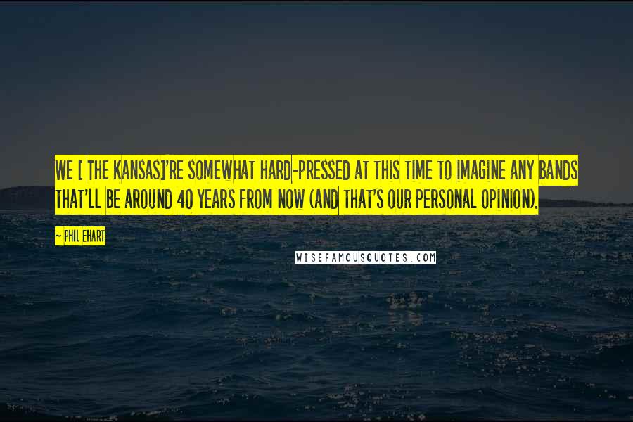 Phil Ehart Quotes: We [ The Kansas]'re somewhat hard-pressed at this time to imagine any bands that'll be around 40 years from now (and that's our personal opinion).