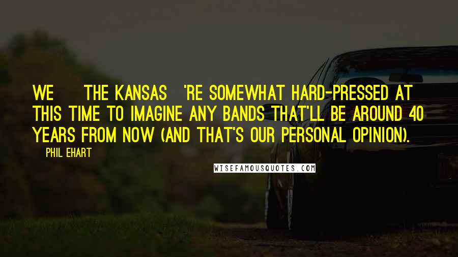 Phil Ehart Quotes: We [ The Kansas]'re somewhat hard-pressed at this time to imagine any bands that'll be around 40 years from now (and that's our personal opinion).