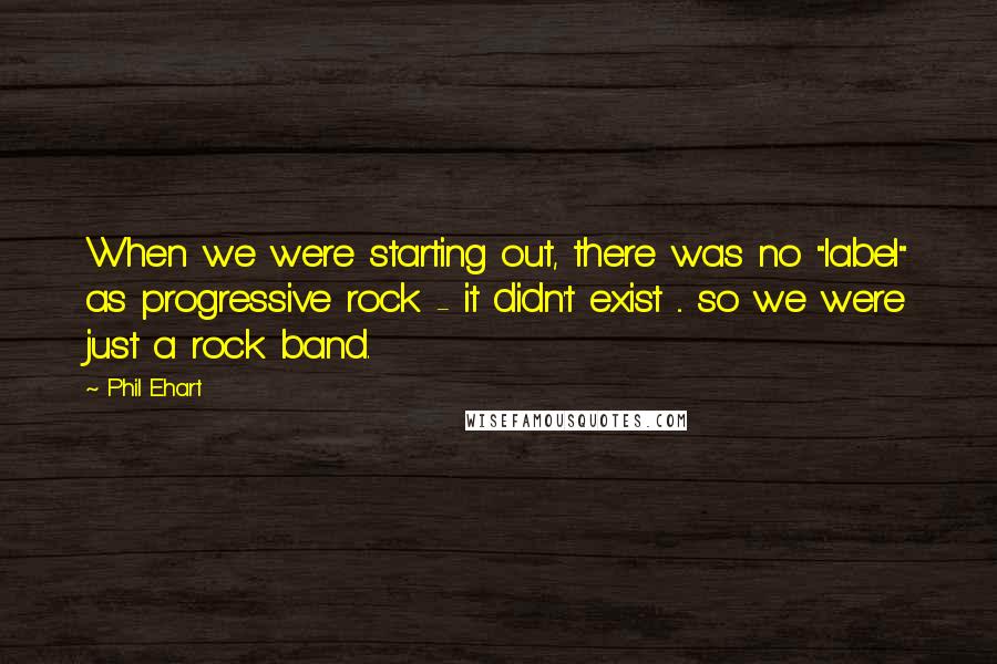 Phil Ehart Quotes: When we were starting out, there was no "label" as progressive rock - it didn't exist ... so we were just a rock band.