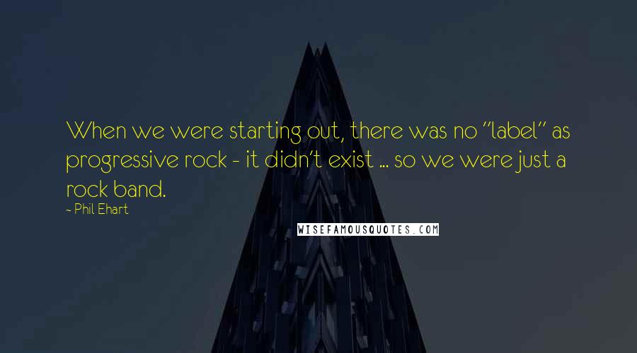 Phil Ehart Quotes: When we were starting out, there was no "label" as progressive rock - it didn't exist ... so we were just a rock band.